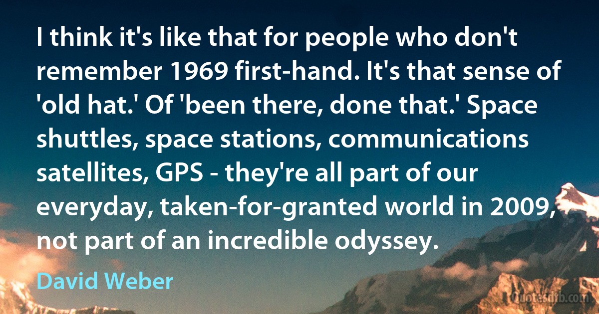 I think it's like that for people who don't remember 1969 first-hand. It's that sense of 'old hat.' Of 'been there, done that.' Space shuttles, space stations, communications satellites, GPS - they're all part of our everyday, taken-for-granted world in 2009, not part of an incredible odyssey. (David Weber)