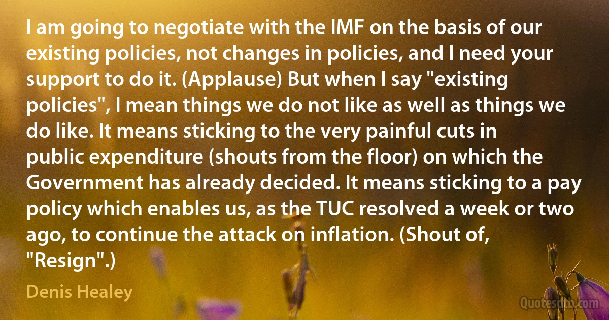 I am going to negotiate with the IMF on the basis of our existing policies, not changes in policies, and I need your support to do it. (Applause) But when I say "existing policies", I mean things we do not like as well as things we do like. It means sticking to the very painful cuts in public expenditure (shouts from the floor) on which the Government has already decided. It means sticking to a pay policy which enables us, as the TUC resolved a week or two ago, to continue the attack on inflation. (Shout of, "Resign".) (Denis Healey)