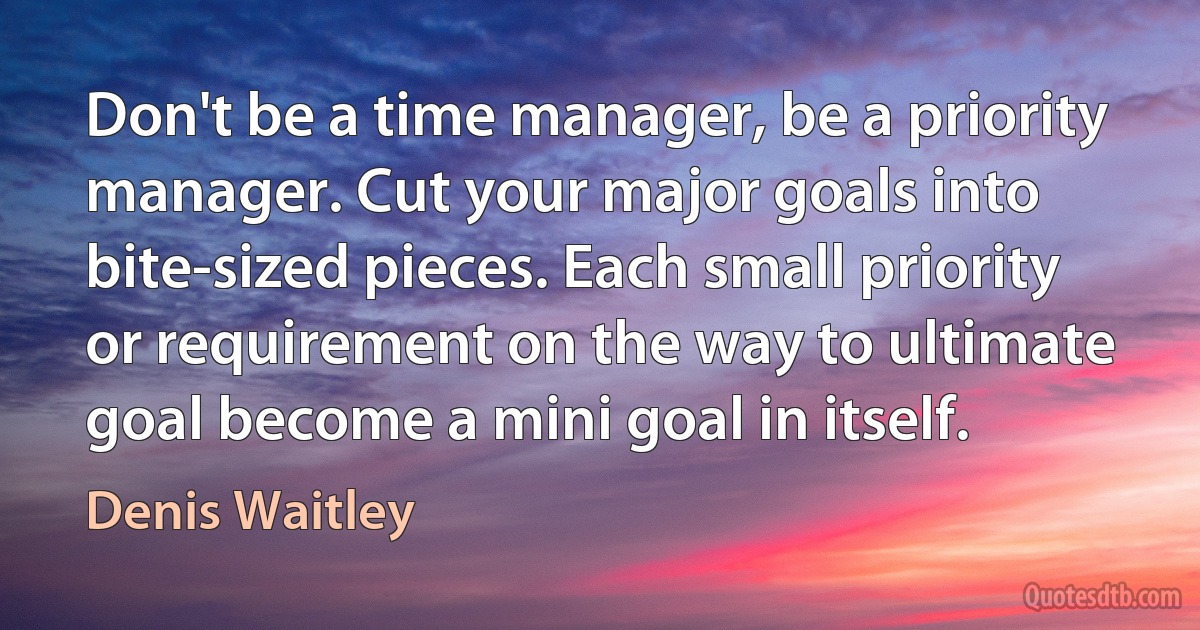 Don't be a time manager, be a priority manager. Cut your major goals into bite-sized pieces. Each small priority or requirement on the way to ultimate goal become a mini goal in itself. (Denis Waitley)