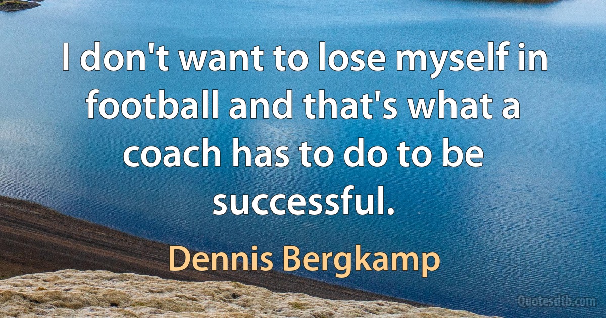 I don't want to lose myself in football and that's what a coach has to do to be successful. (Dennis Bergkamp)