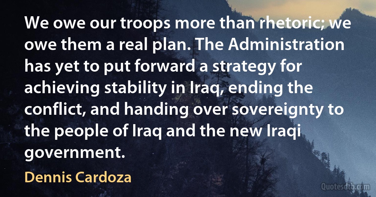 We owe our troops more than rhetoric; we owe them a real plan. The Administration has yet to put forward a strategy for achieving stability in Iraq, ending the conflict, and handing over sovereignty to the people of Iraq and the new Iraqi government. (Dennis Cardoza)