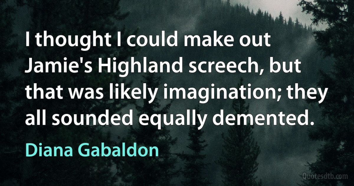 I thought I could make out Jamie's Highland screech, but that was likely imagination; they all sounded equally demented. (Diana Gabaldon)