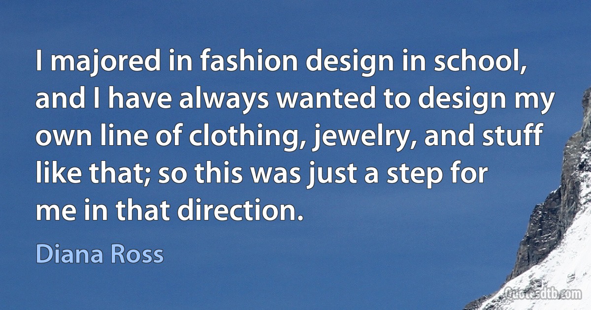 I majored in fashion design in school, and I have always wanted to design my own line of clothing, jewelry, and stuff like that; so this was just a step for me in that direction. (Diana Ross)