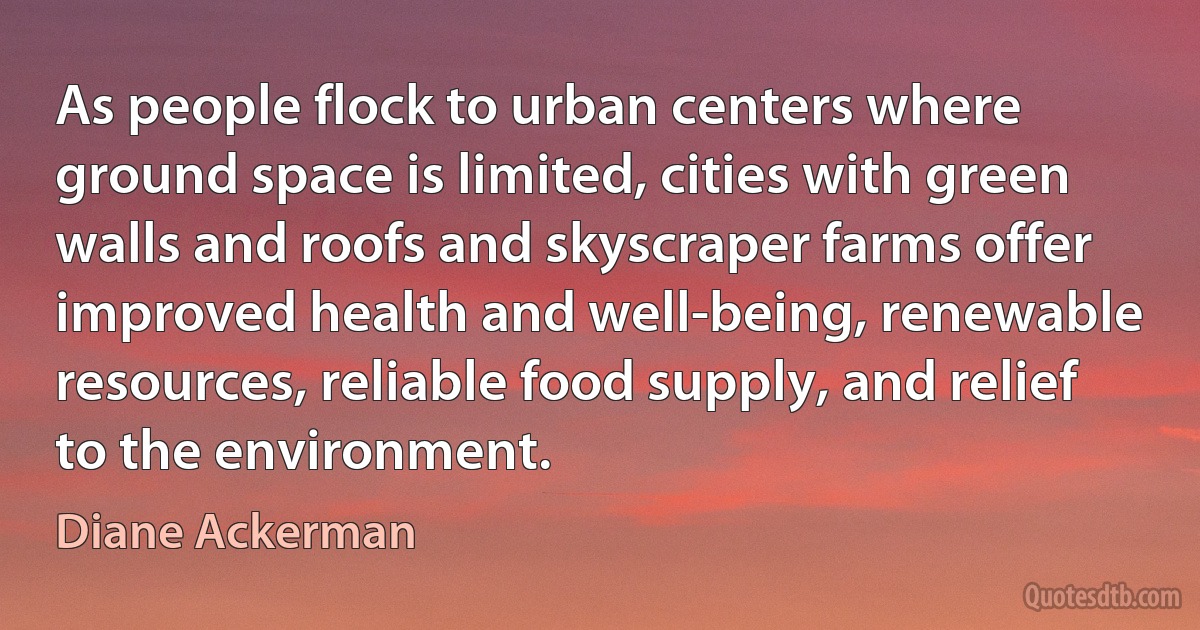 As people flock to urban centers where ground space is limited, cities with green walls and roofs and skyscraper farms offer improved health and well-being, renewable resources, reliable food supply, and relief to the environment. (Diane Ackerman)