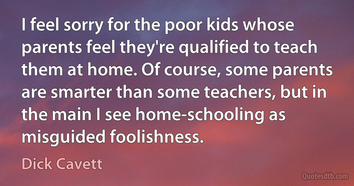 I feel sorry for the poor kids whose parents feel they're qualified to teach them at home. Of course, some parents are smarter than some teachers, but in the main I see home-schooling as misguided foolishness. (Dick Cavett)