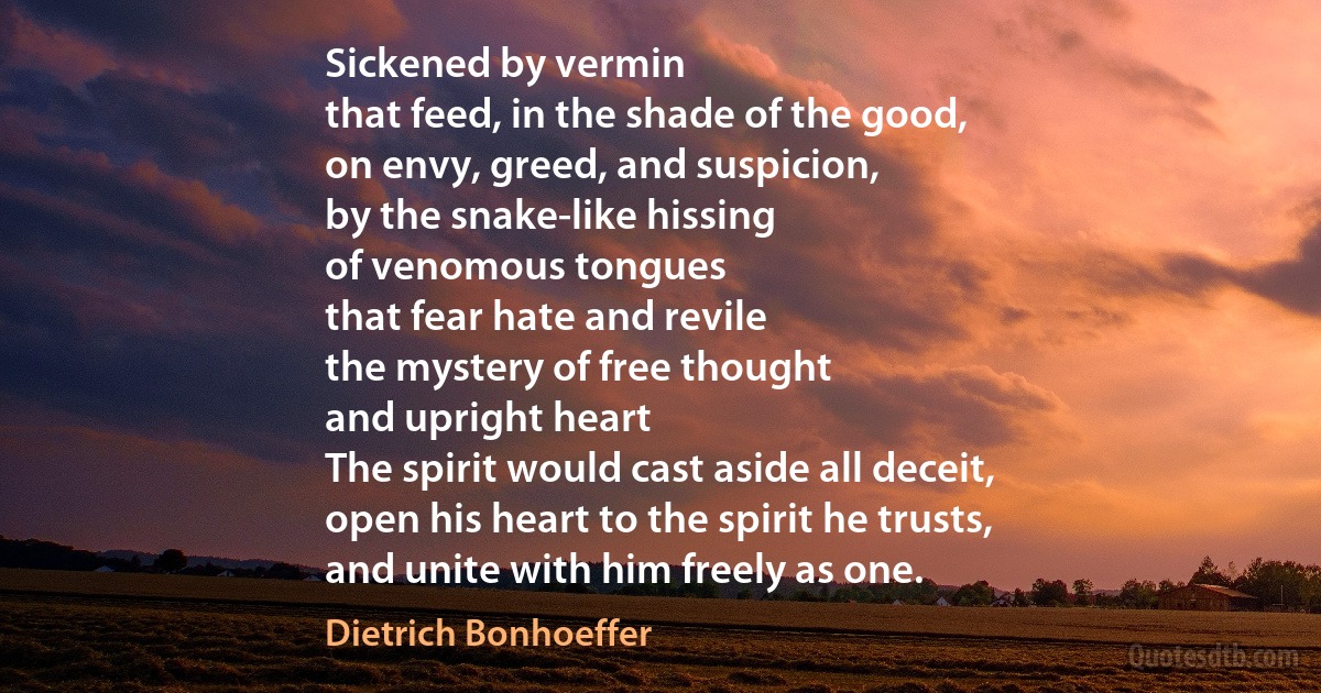 Sickened by vermin
that feed, in the shade of the good,
on envy, greed, and suspicion,
by the snake-like hissing
of venomous tongues
that fear hate and revile
the mystery of free thought
and upright heart
The spirit would cast aside all deceit,
open his heart to the spirit he trusts,
and unite with him freely as one. (Dietrich Bonhoeffer)