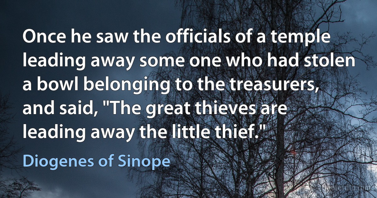 Once he saw the officials of a temple leading away some one who had stolen a bowl belonging to the treasurers, and said, "The great thieves are leading away the little thief." (Diogenes of Sinope)