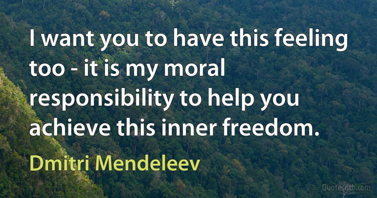 I want you to have this feeling too - it is my moral responsibility to help you achieve this inner freedom. (Dmitri Mendeleev)