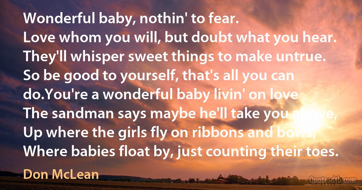 Wonderful baby, nothin' to fear.
Love whom you will, but doubt what you hear.
They'll whisper sweet things to make untrue.
So be good to yourself, that's all you can do.You're a wonderful baby livin' on love
The sandman says maybe he'll take you above,
Up where the girls fly on ribbons and bows,
Where babies float by, just counting their toes. (Don McLean)