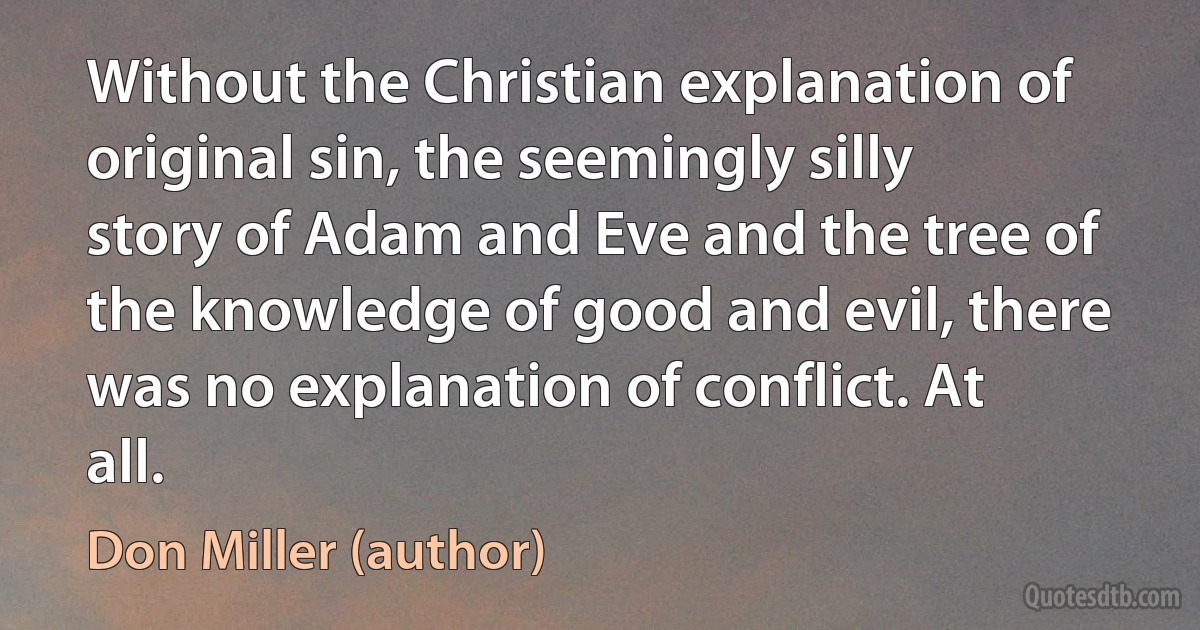 Without the Christian explanation of original sin, the seemingly silly story of Adam and Eve and the tree of the knowledge of good and evil, there was no explanation of conflict. At all. (Don Miller (author))