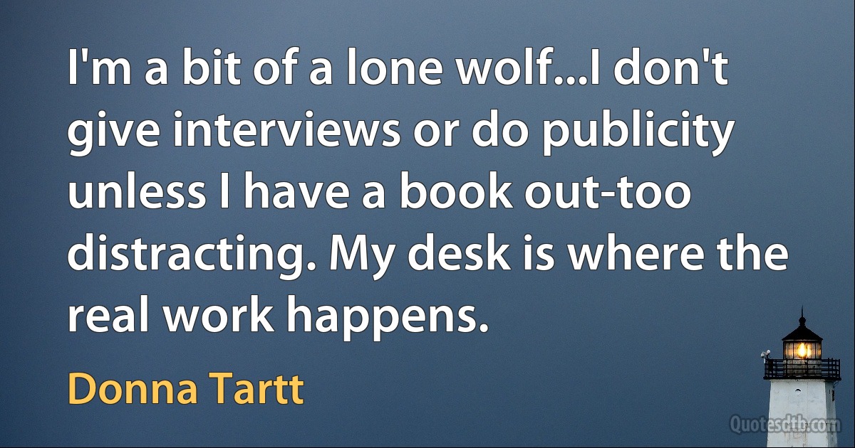 I'm a bit of a lone wolf...I don't give interviews or do publicity unless I have a book out-too distracting. My desk is where the real work happens. (Donna Tartt)