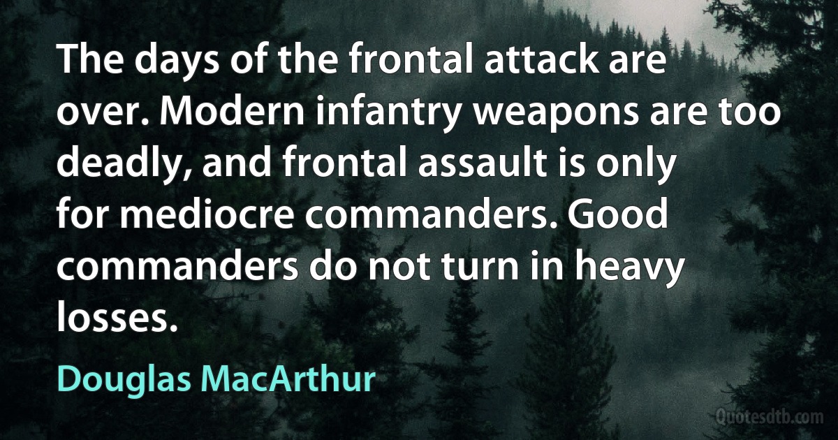 The days of the frontal attack are over. Modern infantry weapons are too deadly, and frontal assault is only for mediocre commanders. Good commanders do not turn in heavy losses. (Douglas MacArthur)