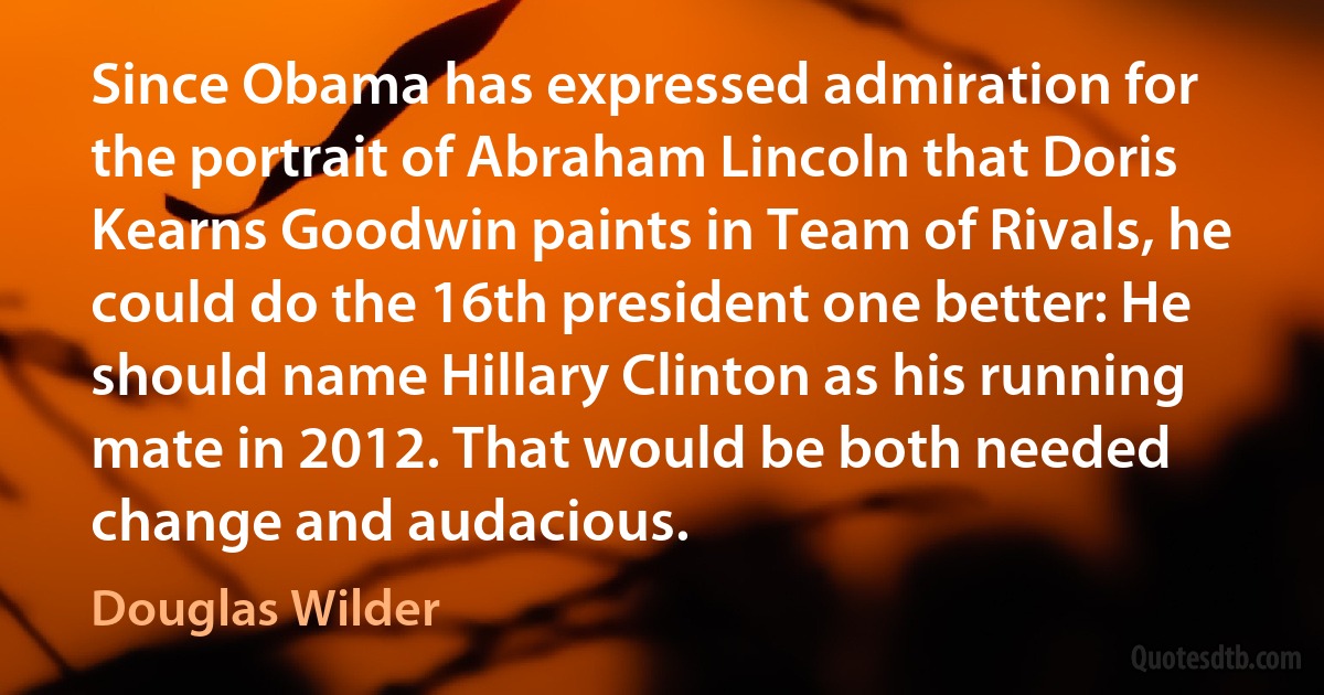 Since Obama has expressed admiration for the portrait of Abraham Lincoln that Doris Kearns Goodwin paints in Team of Rivals, he could do the 16th president one better: He should name Hillary Clinton as his running mate in 2012. That would be both needed change and audacious. (Douglas Wilder)