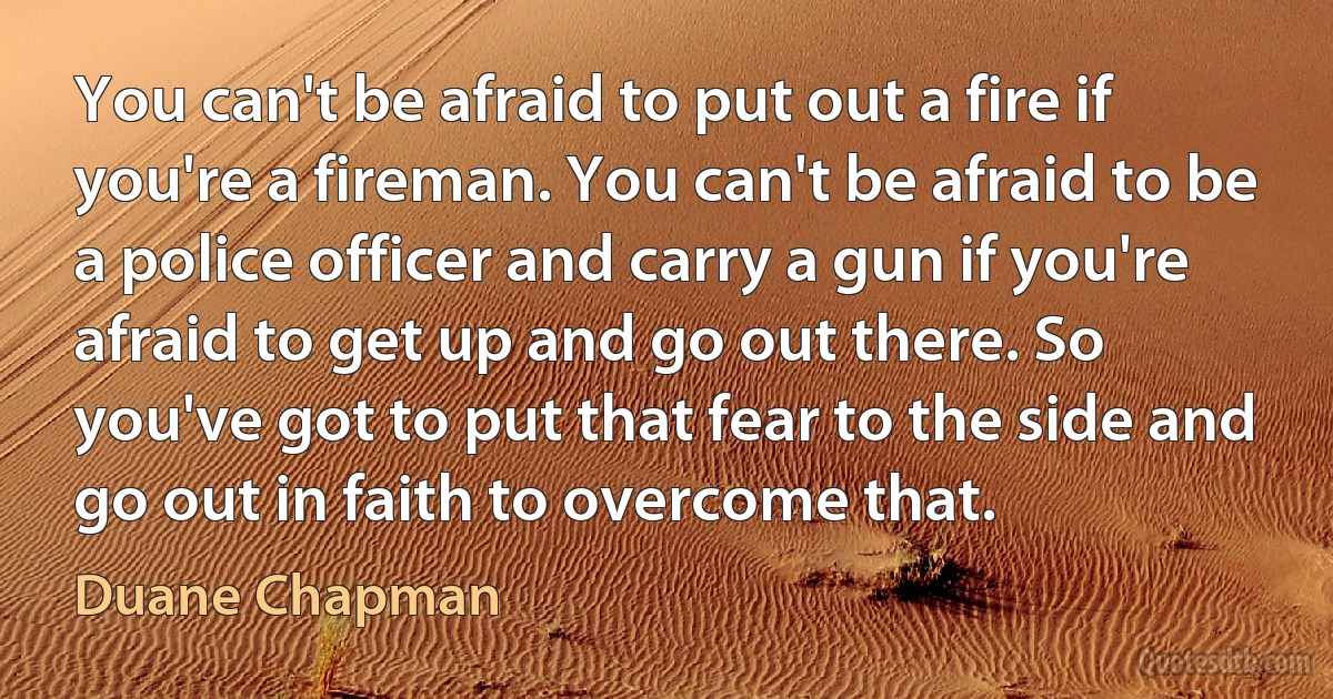 You can't be afraid to put out a fire if you're a fireman. You can't be afraid to be a police officer and carry a gun if you're afraid to get up and go out there. So you've got to put that fear to the side and go out in faith to overcome that. (Duane Chapman)