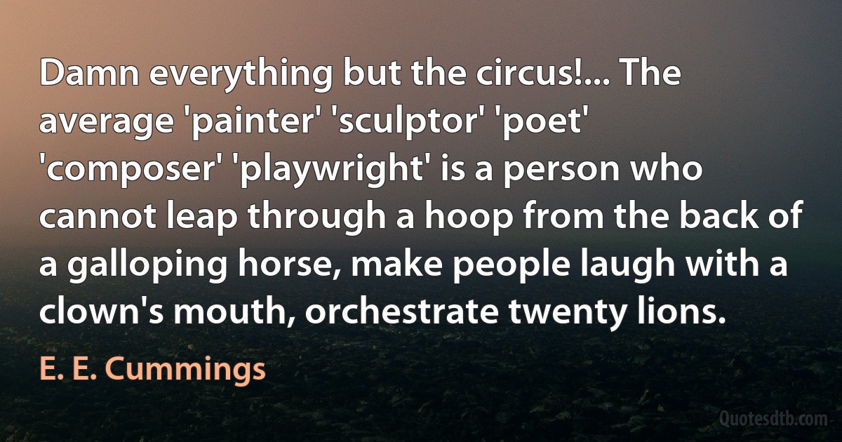 Damn everything but the circus!... The average 'painter' 'sculptor' 'poet' 'composer' 'playwright' is a person who cannot leap through a hoop from the back of a galloping horse, make people laugh with a clown's mouth, orchestrate twenty lions. (E. E. Cummings)