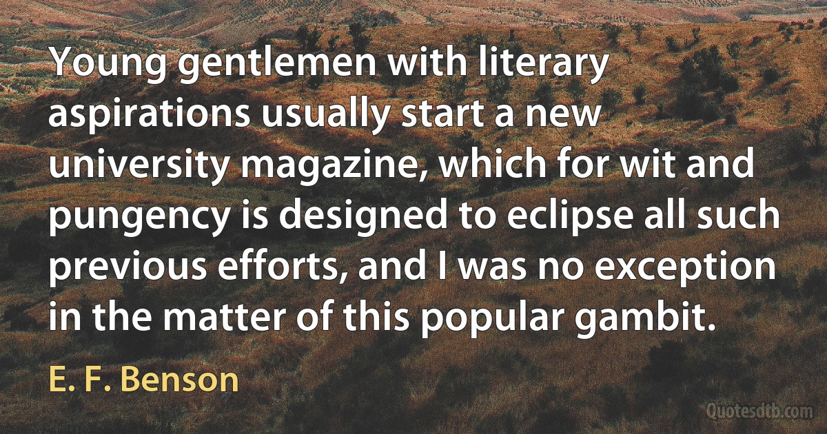 Young gentlemen with literary aspirations usually start a new university magazine, which for wit and pungency is designed to eclipse all such previous efforts, and I was no exception in the matter of this popular gambit. (E. F. Benson)