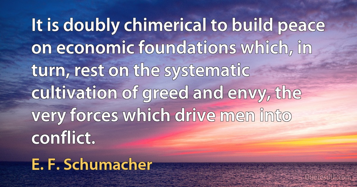 It is doubly chimerical to build peace on economic foundations which, in turn, rest on the systematic cultivation of greed and envy, the very forces which drive men into conflict. (E. F. Schumacher)