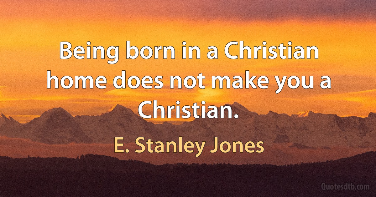 Being born in a Christian home does not make you a Christian. (E. Stanley Jones)