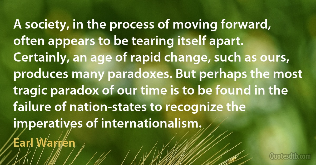 A society, in the process of moving forward, often appears to be tearing itself apart. Certainly, an age of rapid change, such as ours, produces many paradoxes. But perhaps the most tragic paradox of our time is to be found in the failure of nation-states to recognize the imperatives of internationalism. (Earl Warren)