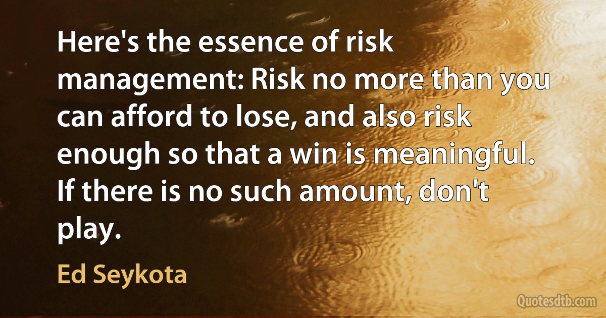 Here's the essence of risk management: Risk no more than you can afford to lose, and also risk enough so that a win is meaningful. If there is no such amount, don't play. (Ed Seykota)