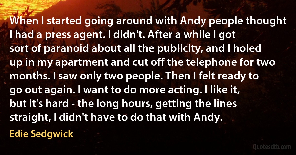 When I started going around with Andy people thought I had a press agent. I didn't. After a while I got sort of paranoid about all the publicity, and I holed up in my apartment and cut off the telephone for two months. I saw only two people. Then I felt ready to go out again. I want to do more acting. I like it, but it's hard - the long hours, getting the lines straight, I didn't have to do that with Andy. (Edie Sedgwick)