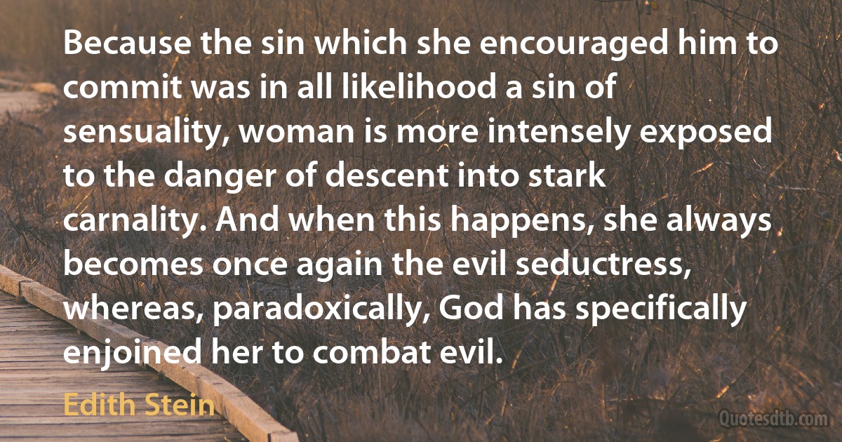 Because the sin which she encouraged him to commit was in all likelihood a sin of sensuality, woman is more intensely exposed to the danger of descent into stark carnality. And when this happens, she always becomes once again the evil seductress, whereas, paradoxically, God has specifically enjoined her to combat evil. (Edith Stein)