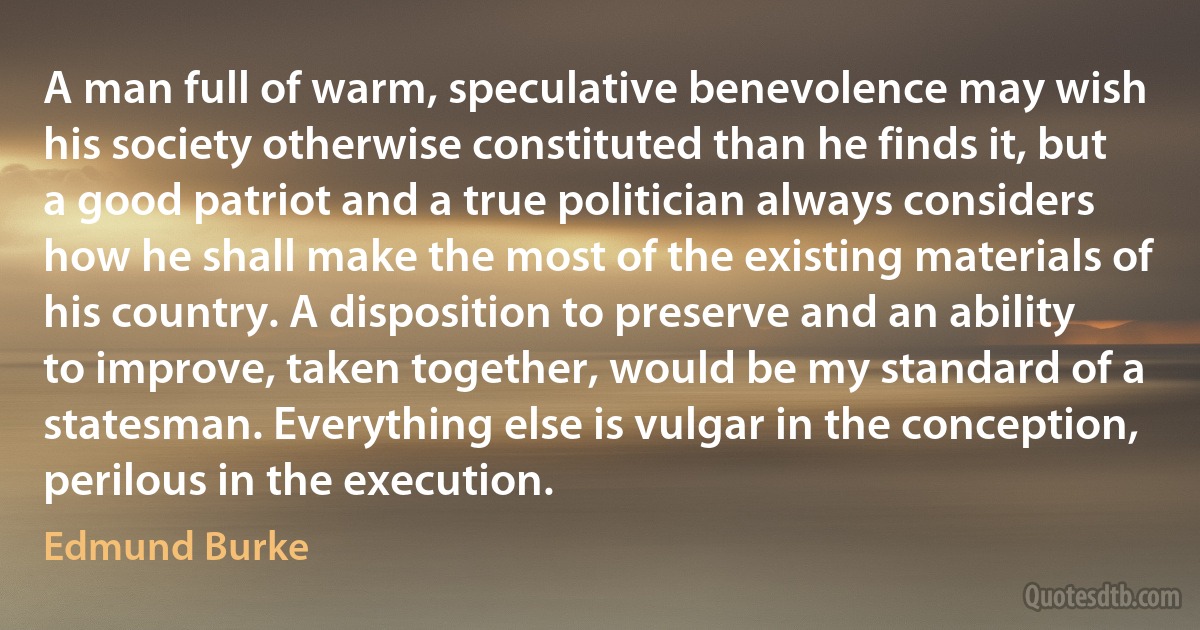 A man full of warm, speculative benevolence may wish his society otherwise constituted than he finds it, but a good patriot and a true politician always considers how he shall make the most of the existing materials of his country. A disposition to preserve and an ability to improve, taken together, would be my standard of a statesman. Everything else is vulgar in the conception, perilous in the execution. (Edmund Burke)