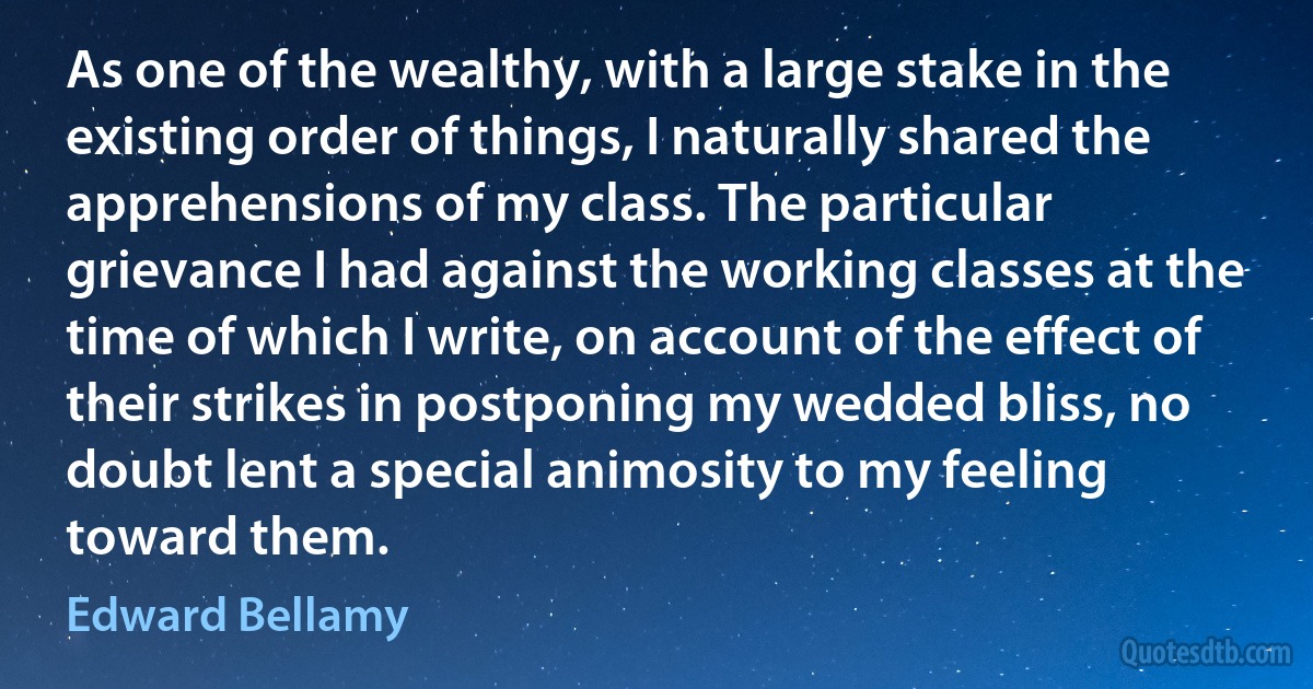 As one of the wealthy, with a large stake in the existing order of things, I naturally shared the apprehensions of my class. The particular grievance I had against the working classes at the time of which I write, on account of the effect of their strikes in postponing my wedded bliss, no doubt lent a special animosity to my feeling toward them. (Edward Bellamy)