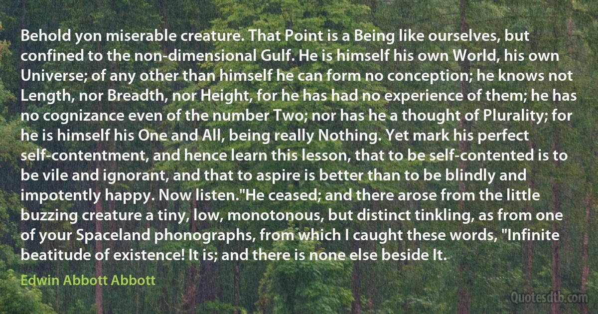 Behold yon miserable creature. That Point is a Being like ourselves, but confined to the non-dimensional Gulf. He is himself his own World, his own Universe; of any other than himself he can form no conception; he knows not Length, nor Breadth, nor Height, for he has had no experience of them; he has no cognizance even of the number Two; nor has he a thought of Plurality; for he is himself his One and All, being really Nothing. Yet mark his perfect self-contentment, and hence learn this lesson, that to be self-contented is to be vile and ignorant, and that to aspire is better than to be blindly and impotently happy. Now listen."He ceased; and there arose from the little buzzing creature a tiny, low, monotonous, but distinct tinkling, as from one of your Spaceland phonographs, from which I caught these words, "Infinite beatitude of existence! It is; and there is none else beside It. (Edwin Abbott Abbott)