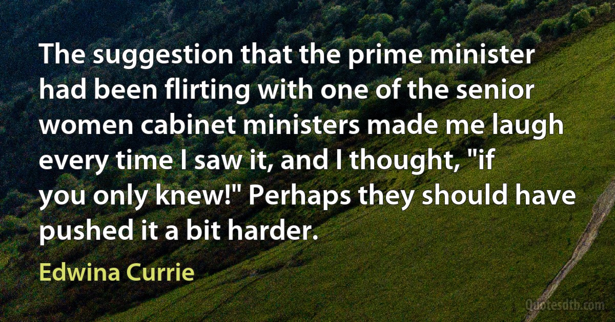 The suggestion that the prime minister had been flirting with one of the senior women cabinet ministers made me laugh every time I saw it, and I thought, "if you only knew!" Perhaps they should have pushed it a bit harder. (Edwina Currie)