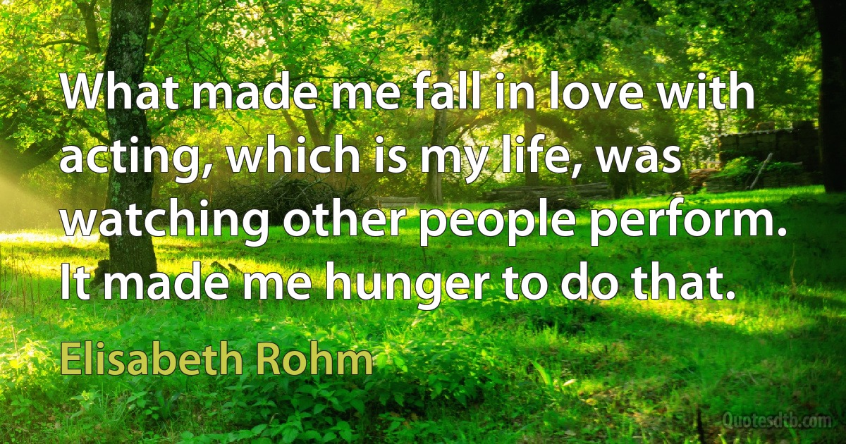 What made me fall in love with acting, which is my life, was watching other people perform. It made me hunger to do that. (Elisabeth Rohm)