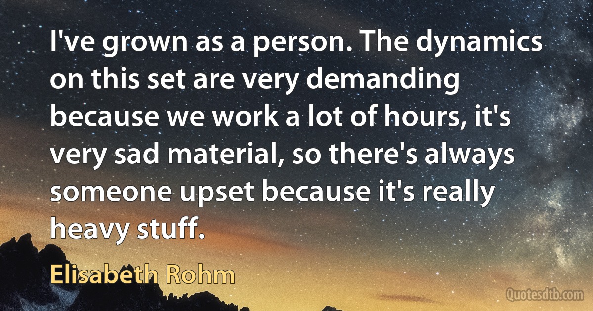 I've grown as a person. The dynamics on this set are very demanding because we work a lot of hours, it's very sad material, so there's always someone upset because it's really heavy stuff. (Elisabeth Rohm)