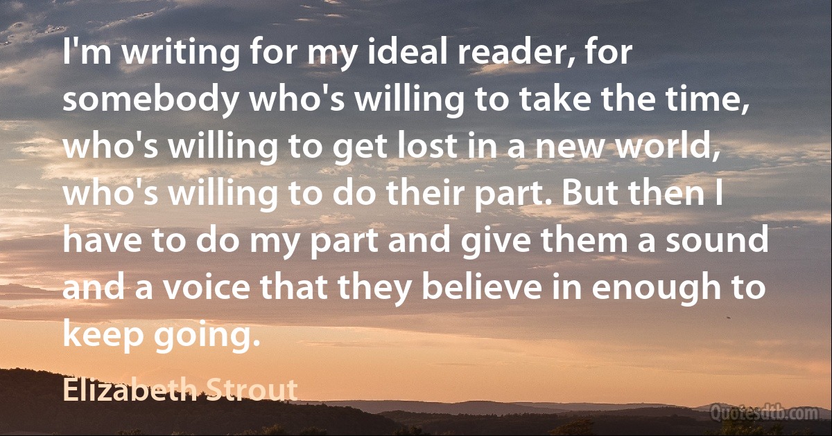 I'm writing for my ideal reader, for somebody who's willing to take the time, who's willing to get lost in a new world, who's willing to do their part. But then I have to do my part and give them a sound and a voice that they believe in enough to keep going. (Elizabeth Strout)