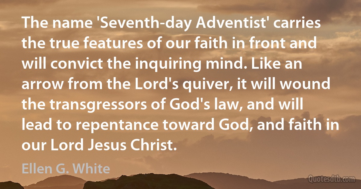 The name 'Seventh-day Adventist' carries the true features of our faith in front and will convict the inquiring mind. Like an arrow from the Lord's quiver, it will wound the transgressors of God's law, and will lead to repentance toward God, and faith in our Lord Jesus Christ. (Ellen G. White)