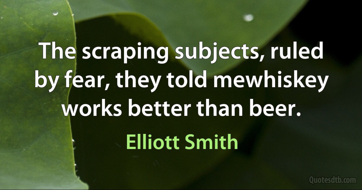 The scraping subjects, ruled by fear, they told mewhiskey works better than beer. (Elliott Smith)