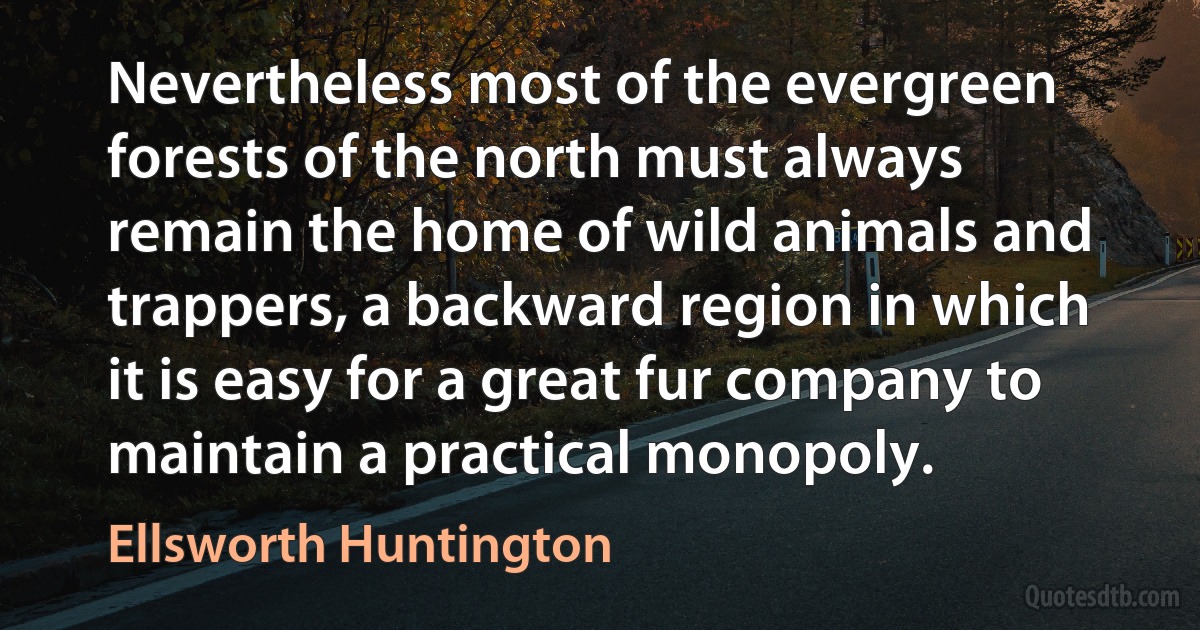 Nevertheless most of the evergreen forests of the north must always remain the home of wild animals and trappers, a backward region in which it is easy for a great fur company to maintain a practical monopoly. (Ellsworth Huntington)