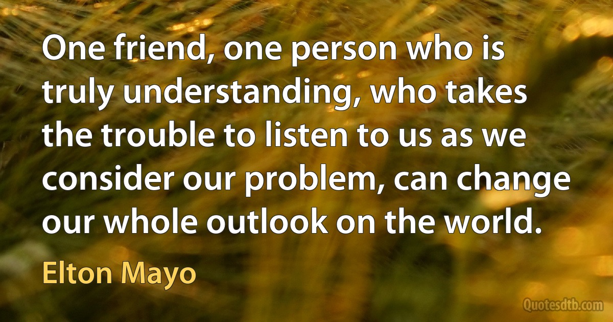 One friend, one person who is truly understanding, who takes the trouble to listen to us as we consider our problem, can change our whole outlook on the world. (Elton Mayo)