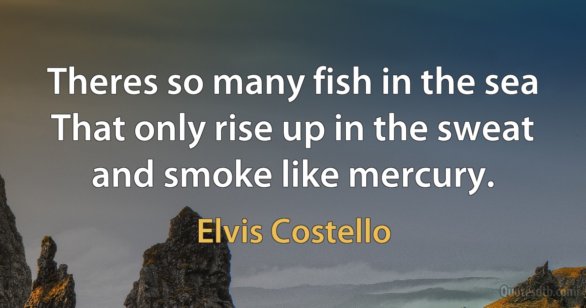 Theres so many fish in the sea
That only rise up in the sweat and smoke like mercury. (Elvis Costello)