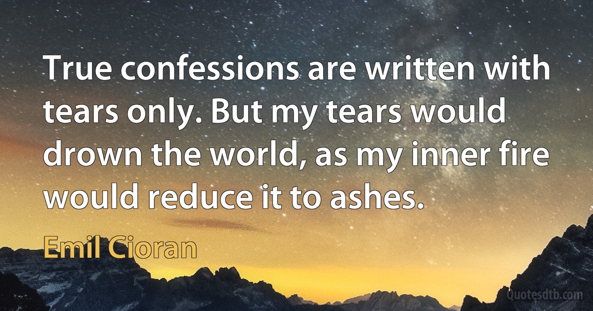 True confessions are written with tears only. But my tears would drown the world, as my inner fire would reduce it to ashes. (Emil Cioran)