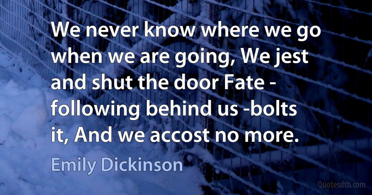 We never know where we go when we are going, We jest and shut the door Fate - following behind us -bolts it, And we accost no more. (Emily Dickinson)