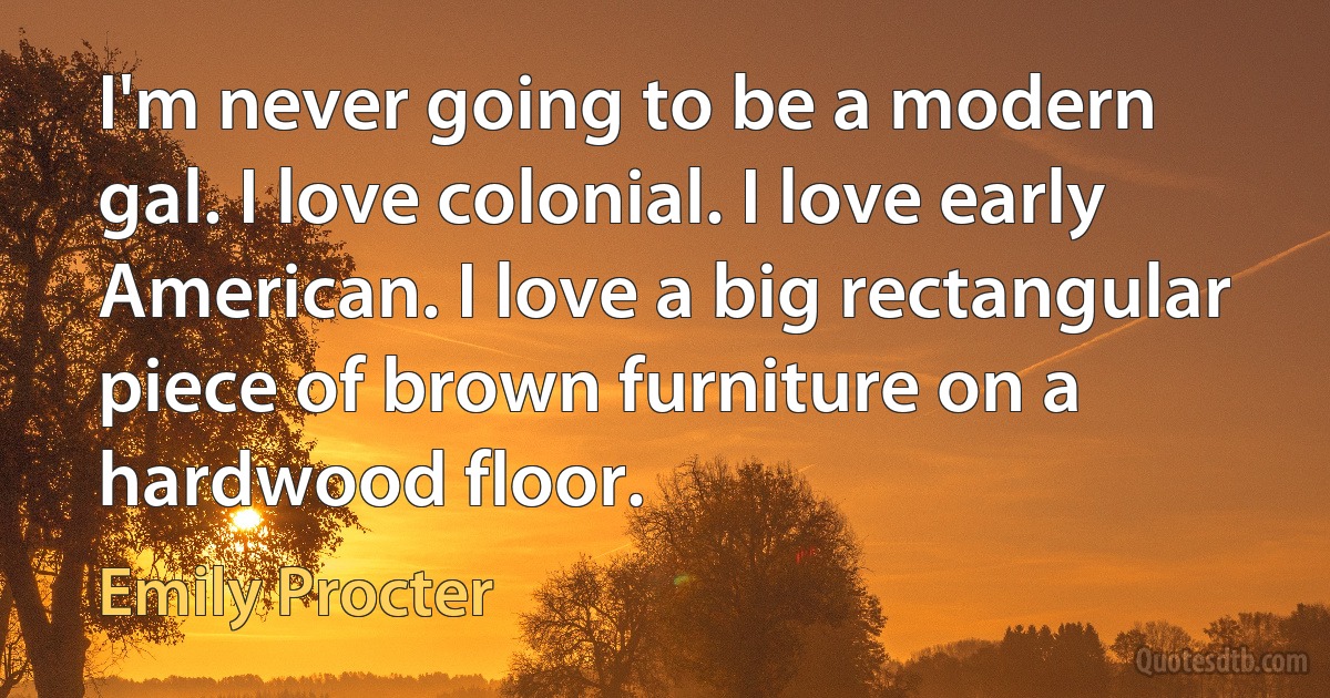 I'm never going to be a modern gal. I love colonial. I love early American. I love a big rectangular piece of brown furniture on a hardwood floor. (Emily Procter)