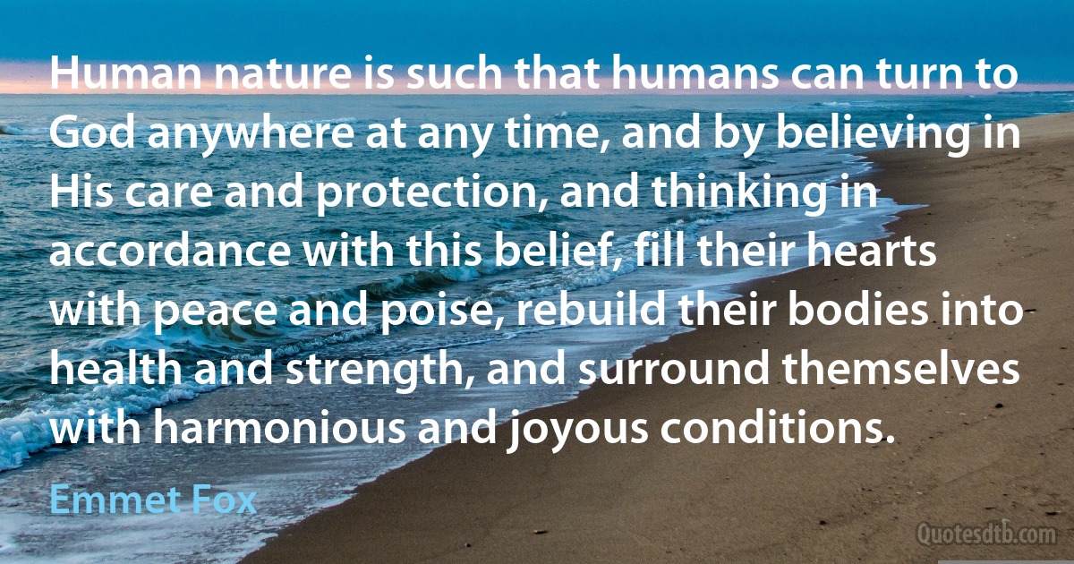 Human nature is such that humans can turn to God anywhere at any time, and by believing in His care and protection, and thinking in accordance with this belief, fill their hearts with peace and poise, rebuild their bodies into health and strength, and surround themselves with harmonious and joyous conditions. (Emmet Fox)