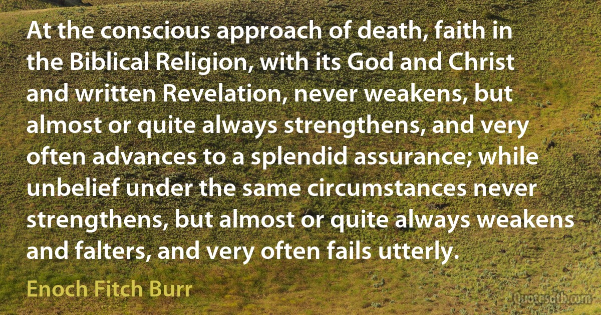 At the conscious approach of death, faith in the Biblical Religion, with its God and Christ and written Revelation, never weakens, but almost or quite always strengthens, and very often advances to a splendid assurance; while unbelief under the same circumstances never strengthens, but almost or quite always weakens and falters, and very often fails utterly. (Enoch Fitch Burr)