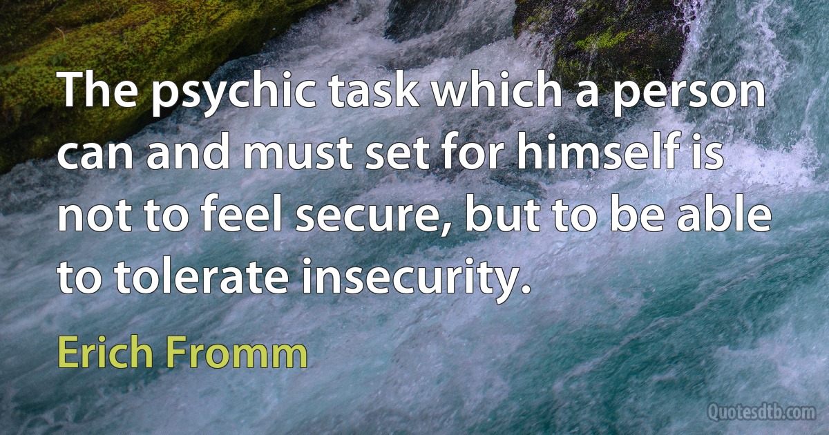 The psychic task which a person can and must set for himself is not to feel secure, but to be able to tolerate insecurity. (Erich Fromm)