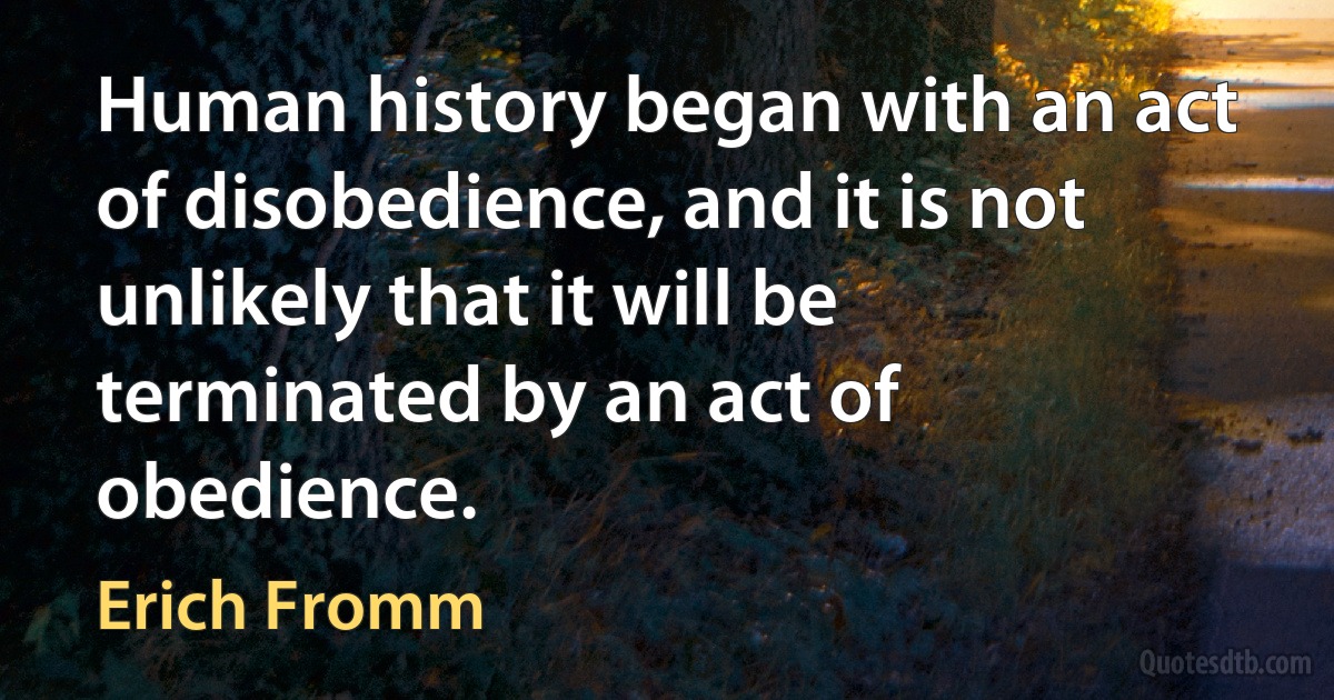 Human history began with an act of disobedience, and it is not unlikely that it will be terminated by an act of obedience. (Erich Fromm)