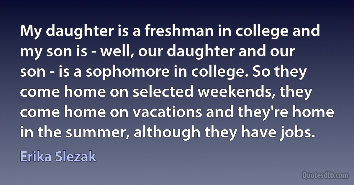 My daughter is a freshman in college and my son is - well, our daughter and our son - is a sophomore in college. So they come home on selected weekends, they come home on vacations and they're home in the summer, although they have jobs. (Erika Slezak)