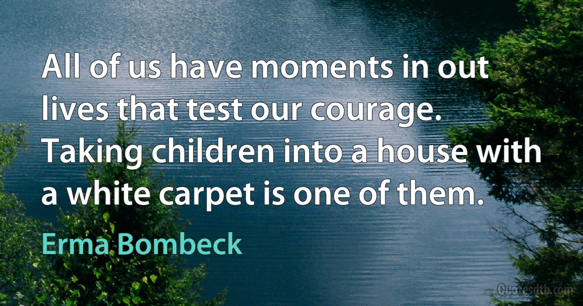 All of us have moments in out lives that test our courage. Taking children into a house with a white carpet is one of them. (Erma Bombeck)