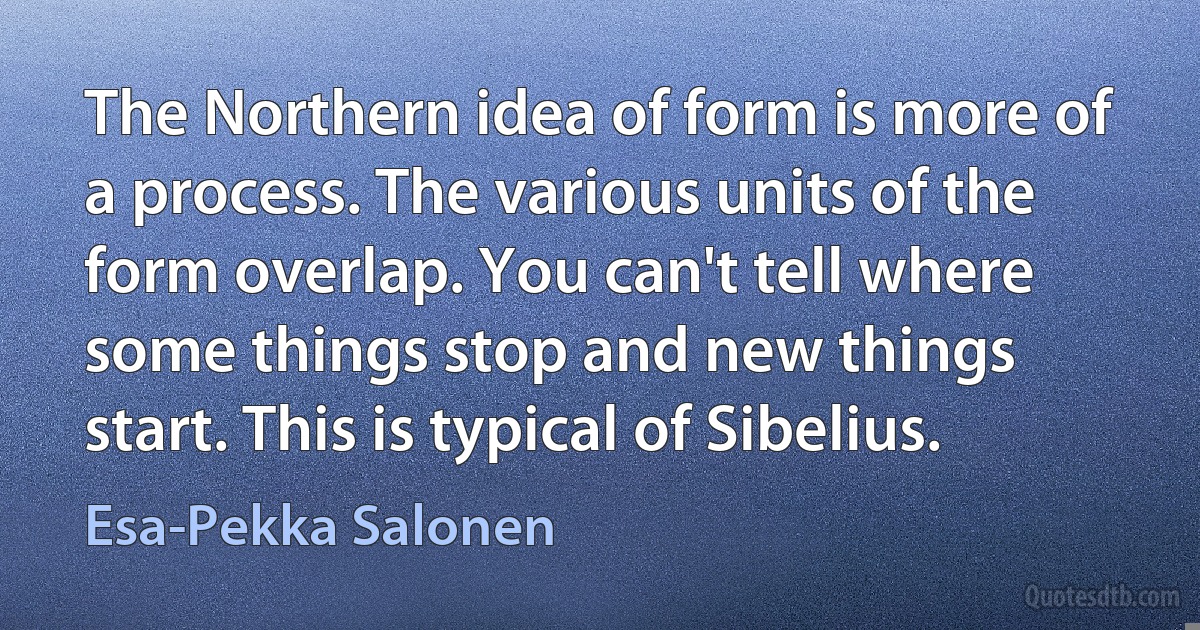 The Northern idea of form is more of a process. The various units of the form overlap. You can't tell where some things stop and new things start. This is typical of Sibelius. (Esa-Pekka Salonen)