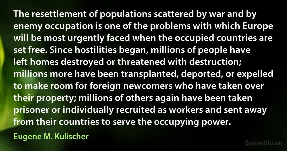 The resettlement of populations scattered by war and by enemy occupation is one of the problems with which Europe will be most urgently faced when the occupied countries are set free. Since hostilities began, millions of people have left homes destroyed or threatened with destruction; millions more have been transplanted, deported, or expelled to make room for foreign newcomers who have taken over their property; millions of others again have been taken prisoner or individually recruited as workers and sent away from their countries to serve the occupying power. (Eugene M. Kulischer)