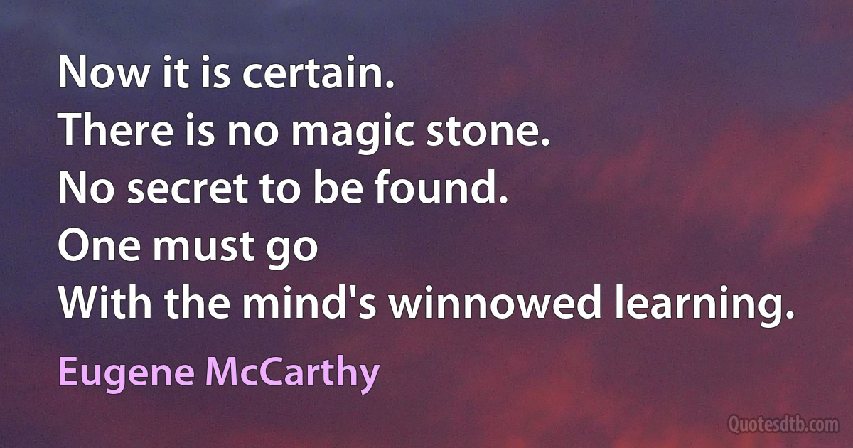 Now it is certain.
There is no magic stone.
No secret to be found.
One must go
With the mind's winnowed learning. (Eugene McCarthy)